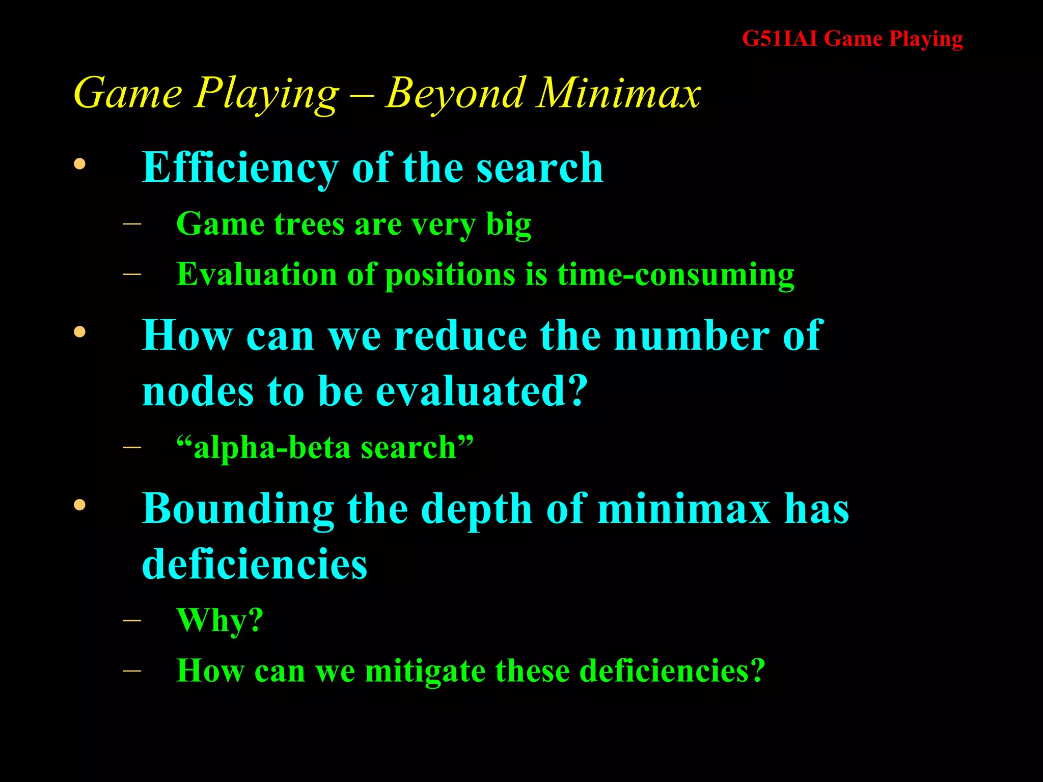 Game Playing – Beyond Minimax Efficiency of the search Game trees are very big Evaluation of positions is time-consuming How can we reduce the number of nodes to be evaluated? “ alpha-beta search” Bounding the depth of minimax has deficiencies Why? How can we mitigate these deficiencies? 