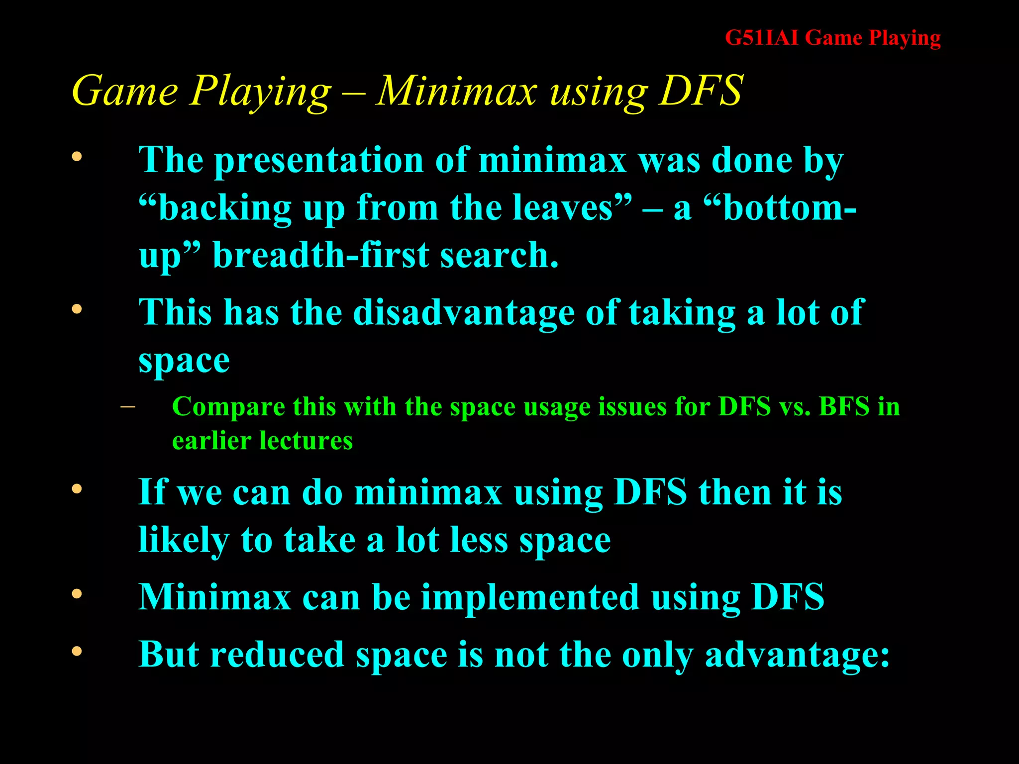 Game Playing – Minimax using DFS The presentation of minimax was done by “backing up from the leaves” – a “bottom-up” breadth-first search.  This has the disadvantage of taking a lot of space Compare this with the space usage issues for DFS vs. BFS in earlier lectures If we can do minimax using DFS then it is likely to take a lot less space Minimax can be implemented using DFS But reduced space is not the only advantage: 
