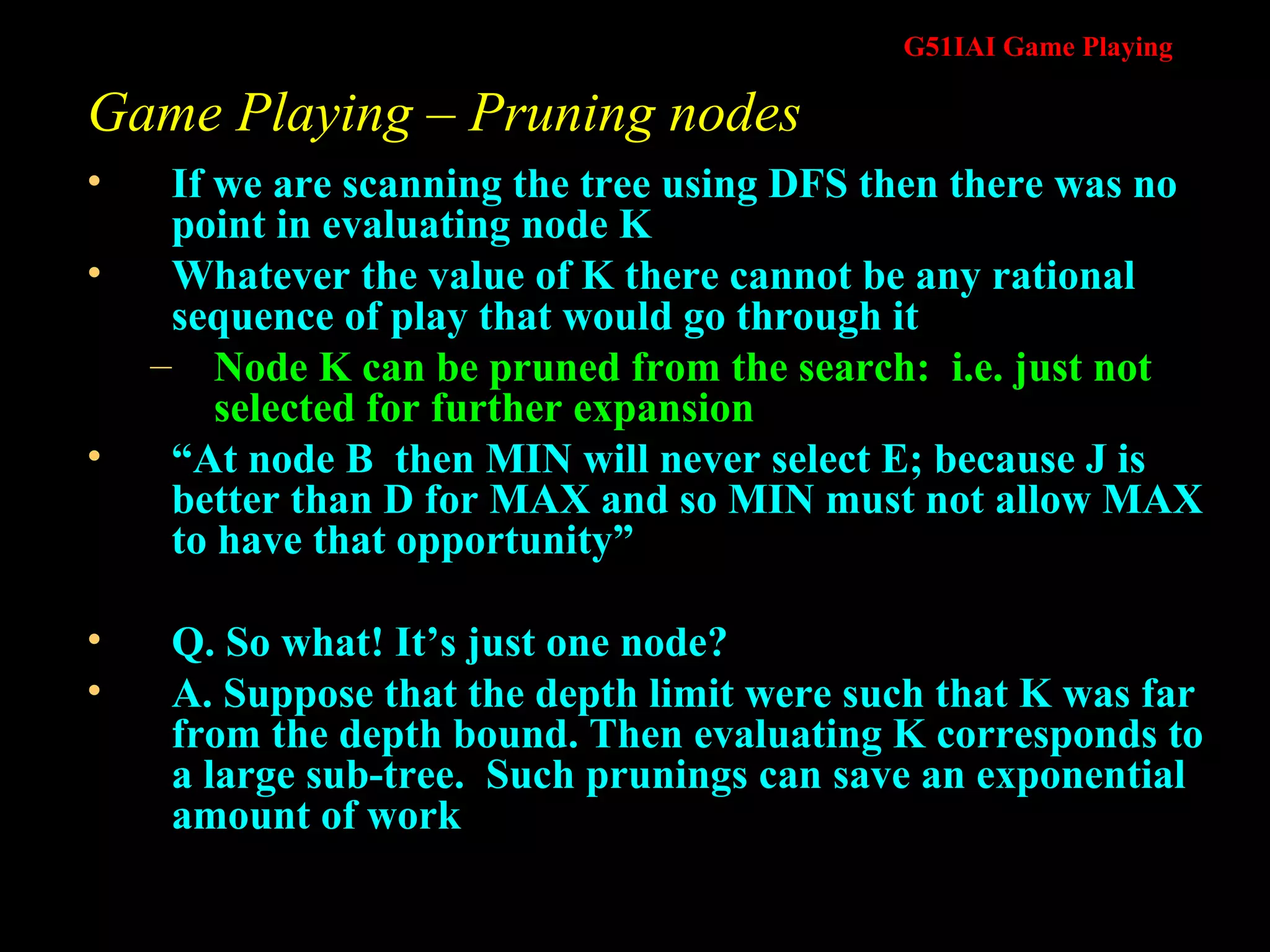 Game Playing – Pruning nodes If we are scanning the tree using DFS then there was no point in evaluating node K Whatever the value of K there cannot be any rational sequence of play that would go through it Node K can be pruned from the search:  i.e. just not selected for further expansion “ At node B  then MIN will never select E; because J is better than D for MAX and so MIN must not allow MAX to have that opportunity” Q. So what! It’s just one node? A. Suppose that the depth limit were such that K was far from the depth bound. Then evaluating K corresponds to a large sub-tree.  Such prunings can save an exponential amount of work 