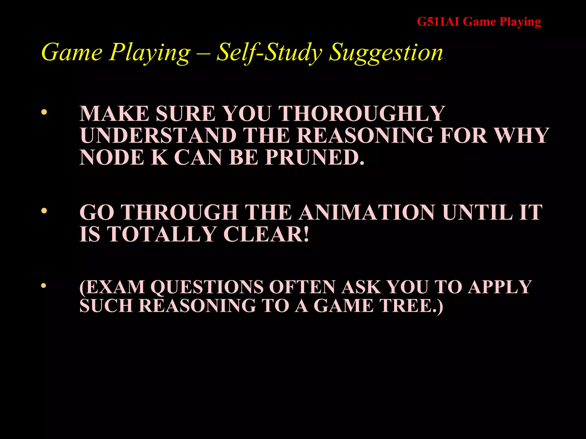 Game Playing – Self-Study Suggestion MAKE SURE YOU THOROUGHLY UNDERSTAND THE REASONING FOR WHY NODE K CAN BE PRUNED.  GO THROUGH THE ANIMATION UNTIL IT IS TOTALLY CLEAR! (EXAM QUESTIONS OFTEN ASK YOU TO APPLY SUCH REASONING TO A GAME TREE.) 