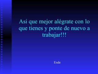 Asi que mejor alégrate con lo que tienes y ponte de nuevo a trabajar!!! Ende