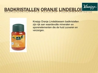 BADKRISTALLEN ORANJE LINDEBLOESEM
Kneipp Oranje Lindebloesem badkristallen
zijn rijk aan waardevolle mineralen en
sporenelementen die de huid zuiveren en
verzorgen.
 