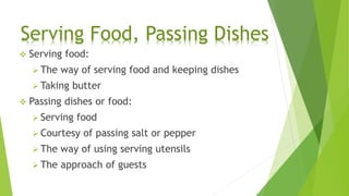  Serving food:
 The way of serving food and keeping dishes
 Taking butter
 Passing dishes or food:
 Serving food
 Courtesy of passing salt or pepper
 The way of using serving utensils
 The approach of guests
Serving Food, Passing Dishes
 
