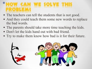 The teachers can tell the students that is not good. And they could teach them some new words to replace the bad words. The parents should take more time teaching the kids. Don't let the kids hand out with bad friend. Try to make them know how bad is it for their future.