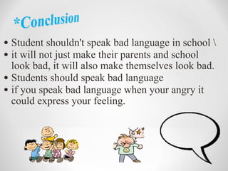 Student shouldn't speak bad language in school \ it will not just make their parents and school look bad, it will also make themselves look bad. Students should speak bad language if you speak bad language when your angry it could express your feeling.
