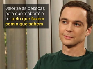 Valorize as pessoas
pelo que “sabem" e
no pelo que fazem
com o que sabem
 
