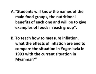 A.“Students will know the names of the
main food groups, the nutritional
benefits of each one and will be to give
examples of foods in each group”.
B. To teach how to measure inflation,
what the effects of inflation are and to
compare the situation in Yogoslavia in
1993 with the current situation in
Myanmar?”
 