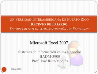 Universidad Interamericana de Puerto RicoRecinto de FajardoDepartamento de Administración de Empresas  Microsoft Excel 2007  Sistemas de Información en los Negocios BADM-3900 Prof. José Ruiz-Montes BADM-3900 1 