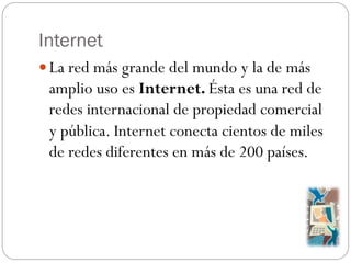 Internet
La red más grande del mundo y la de más
amplio uso es Internet. Ésta es una red de
redes internacional de propie...
