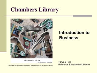 Chambers Library http://web.mit.edu/cms/bcc/uploaded_images/starbucks_escher-767149.jpg Introduction to  Business Tonya L Holt Reference & Instruction Librarian 