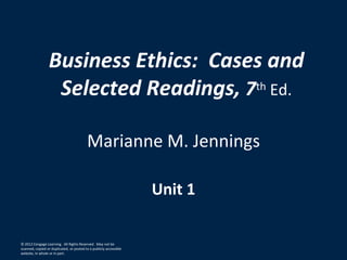 © 2012 Cengage Learning. All Rights Reserved. May not be
scanned, copied or duplicated, or posted to a publicly accessible
website, in whole or in part.
Business Ethics: Cases and
Selected Readings, 7th Ed.
Marianne M. Jennings
Unit 1
 