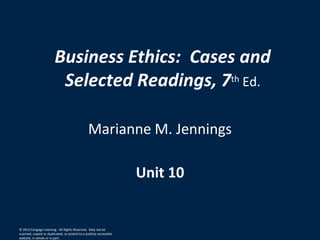 Business Ethics: Cases and
Selected Readings, 7th Ed.
Marianne M. Jennings
Unit 10
© 2012 Cengage Learning. All Rights Reserved. May not be
scanned, copied or duplicated, or posted to a publicly accessible
website, in whole or in part.
 