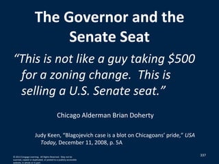 The Governor and the
Senate Seat
“This is not like a guy taking $500
for a zoning change. This is
selling a U.S. Senate seat.”
Chicago Alderman Brian Doherty
Judy Keen, “Blagojevich case is a blot on Chicagoans’ pride,” USA
Today, December 11, 2008, p. 5A
© 2012 Cengage Learning. All Rights Reserved. May not be
scanned, copied or duplicated, or posted to a publicly accessible
website, in whole or in part.
337
 