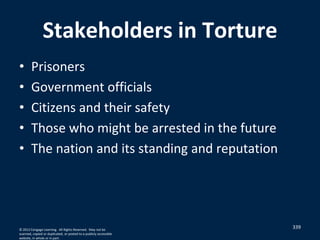 Stakeholders in Torture
• Prisoners
• Government officials
• Citizens and their safety
• Those who might be arrested in the future
• The nation and its standing and reputation
339© 2012 Cengage Learning. All Rights Reserved. May not be
scanned, copied or duplicated, or posted to a publicly accessible
website, in whole or in part.
 