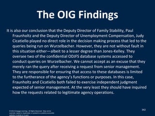 The OIG Findings
It is also our conclusion that the Deputy Director of Family Stability, Paul
Fraunholtz and the Deputy Director of Unemployment Compensation, Judy
Cicatiello played no direct role in the decision making process that led to the
queries being run on Wurzelbacher. However, they are not without fault in
this situation either—albeit to a lesser degree than Jones-Kelley. They
oversee two of the confidential ODJFS database systems accessed to
conduct queries on Wurzelbacher. We cannot accept as an excuse that they
merely ran the query after receiving a request from senior management.
They are responsible for ensuring that access to these databases is limited
to the furtherance of the agency’s functions or purposes. In this case,
Fraunholtz and Cicatiello both failed to exercise independent judgment
expected of senior management. At the very least they should have inquired
how the requests related to legitimate agency operations.
342© 2012 Cengage Learning. All Rights Reserved. May not be
scanned, copied or duplicated, or posted to a publicly accessible
website, in whole or in part.
 
