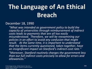 344
The Language of An Ethical
Breach
December 18, 1990
“What was intended as government policy to build the
capacity of universities through reimbursement of indirect
costs leads to payments that are all too easily
misunderstood. Therefore, we will be reexamining our
policies in an effort to avoid any confusion that might
result. At the same time, it is important to understand
that the items currently questioned, taken together, have
an insignificant impact on Stanford’s indirect-cost rate.”
“Moreover, Stanford routinely charges the government less
than our full indirect costs precisely to allow for errors and
allowances.”
© 2012 Cengage Learning. All Rights Reserved. May not be
scanned, copied or duplicated, or posted to a publicly accessible
website, in whole or in part.
 