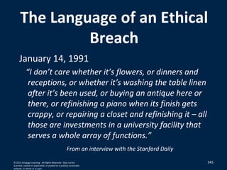 345
The Language of an Ethical
Breach
January 14, 1991
“I don’t care whether it’s flowers, or dinners and
receptions, or whether it’s washing the table linen
after it’s been used, or buying an antique here or
there, or refinishing a piano when its finish gets
crappy, or repairing a closet and refinishing it – all
those are investments in a university facility that
serves a whole array of functions.”
From an interview with the Stanford Daily
© 2012 Cengage Learning. All Rights Reserved. May not be
scanned, copied or duplicated, or posted to a publicly accessible
website, in whole or in part.
 