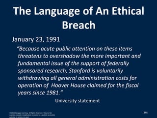 346
The Language of An Ethical
Breach
January 23, 1991
“Because acute public attention on these items
threatens to overshadow the more important and
fundamental issue of the support of federally
sponsored research, Stanford is voluntarily
withdrawing all general administration costs for
operation of Hoover House claimed for the fiscal
years since 1981.”
University statement
© 2012 Cengage Learning. All Rights Reserved. May not be
scanned, copied or duplicated, or posted to a publicly accessible
website, in whole or in part.
 