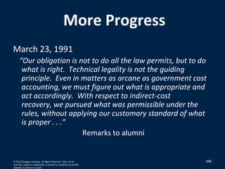348
More Progress
March 23, 1991
“Our obligation is not to do all the law permits, but to do
what is right. Technical legality is not the guiding
principle. Even in matters as arcane as government cost
accounting, we must figure out what is appropriate and
act accordingly. With respect to indirect-cost
recovery, we pursued what was permissible under the
rules, without applying our customary standard of what
is proper . . .”
Remarks to alumni
© 2012 Cengage Learning. All Rights Reserved. May not be
scanned, copied or duplicated, or posted to a publicly accessible
website, in whole or in part.
 