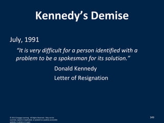 349
Kennedy’s Demise
July, 1991
“It is very difficult for a person identified with a
problem to be a spokesman for its solution.”
Donald Kennedy
Letter of Resignation
© 2012 Cengage Learning. All Rights Reserved. May not be
scanned, copied or duplicated, or posted to a publicly accessible
website, in whole or in part.
 