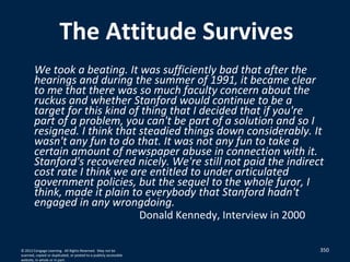 350
The Attitude Survives
We took a beating. It was sufficiently bad that after the
hearings and during the summer of 1991, it became clear
to me that there was so much faculty concern about the
ruckus and whether Stanford would continue to be a
target for this kind of thing that I decided that if you're
part of a problem, you can't be part of a solution and so I
resigned. I think that steadied things down considerably. It
wasn't any fun to do that. It was not any fun to take a
certain amount of newspaper abuse in connection with it.
Stanford's recovered nicely. We're still not paid the indirect
cost rate I think we are entitled to under articulated
government policies, but the sequel to the whole furor, I
think, made it plain to everybody that Stanford hadn't
engaged in any wrongdoing.
Donald Kennedy, Interview in 2000
© 2012 Cengage Learning. All Rights Reserved. May not be
scanned, copied or duplicated, or posted to a publicly accessible
website, in whole or in part.
 