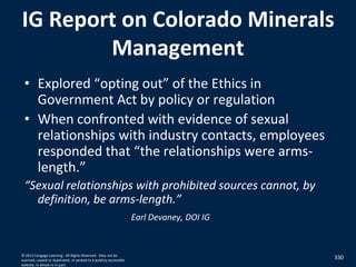 IG Report on Colorado Minerals
Management
• Explored “opting out” of the Ethics in
Government Act by policy or regulation
• When confronted with evidence of sexual
relationships with industry contacts, employees
responded that “the relationships were arms-
length.”
“Sexual relationships with prohibited sources cannot, by
definition, be arms-length.”
Earl Devaney, DOI IG
330© 2012 Cengage Learning. All Rights Reserved. May not be
scanned, copied or duplicated, or posted to a publicly accessible
website, in whole or in part.
 
