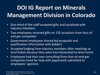 DOI IG Report on Minerals
Management Division in Colorado
• One-third of the staff accepted gifts and socialized with
industry members
• Two employees received gifts on 135 occasions from four oil
and gas companies
• Government employees shared bid proposals and
qualification information with bidders
• Accepted lodging from industry members after meetings at
local hotels because they were too intoxicated to drive home
• Employees had their own consulting firms that oil-and-gas
companies hired for help with paperwork submitted to
employees’ agencies
331© 2012 Cengage Learning. All Rights Reserved. May not be
scanned, copied or duplicated, or posted to a publicly accessible
website, in whole or in part.
 