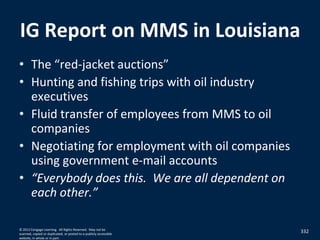 IG Report on MMS in Louisiana
• The “red-jacket auctions”
• Hunting and fishing trips with oil industry
executives
• Fluid transfer of employees from MMS to oil
companies
• Negotiating for employment with oil companies
using government e-mail accounts
• “Everybody does this. We are all dependent on
each other.”
332© 2012 Cengage Learning. All Rights Reserved. May not be
scanned, copied or duplicated, or posted to a publicly accessible
website, in whole or in part.
 