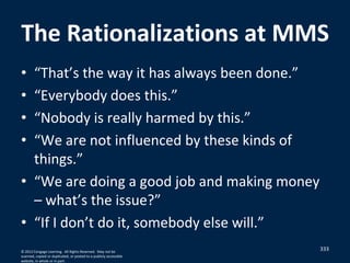 The Rationalizations at MMS
• “That’s the way it has always been done.”
• “Everybody does this.”
• “Nobody is really harmed by this.”
• “We are not influenced by these kinds of
things.”
• “We are doing a good job and making money
– what’s the issue?”
• “If I don’t do it, somebody else will.”
333© 2012 Cengage Learning. All Rights Reserved. May not be
scanned, copied or duplicated, or posted to a publicly accessible
website, in whole or in part.
 