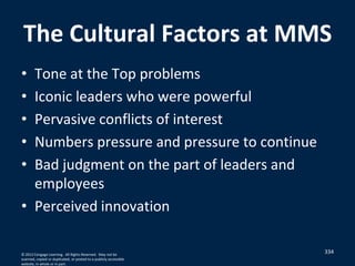 The Cultural Factors at MMS
• Tone at the Top problems
• Iconic leaders who were powerful
• Pervasive conflicts of interest
• Numbers pressure and pressure to continue
• Bad judgment on the part of leaders and
employees
• Perceived innovation
334© 2012 Cengage Learning. All Rights Reserved. May not be
scanned, copied or duplicated, or posted to a publicly accessible
website, in whole or in part.
 