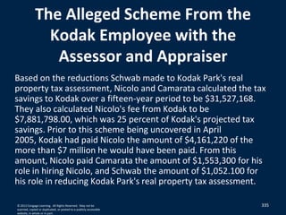 335335
The Alleged Scheme From the
Kodak Employee with the
Assessor and Appraiser
Based on the reductions Schwab made to Kodak Park's real
property tax assessment, Nicolo and Camarata calculated the tax
savings to Kodak over a fifteen-year period to be $31,527,168.
They also calculated Nicolo's fee from Kodak to be
$7,881,798.00, which was 25 percent of Kodak's projected tax
savings. Prior to this scheme being uncovered in April
2005, Kodak had paid Nicolo the amount of $4,161,220 of the
more than $7 million he would have been paid. From this
amount, Nicolo paid Camarata the amount of $1,553,300 for his
role in hiring Nicolo, and Schwab the amount of $1,052.100 for
his role in reducing Kodak Park's real property tax assessment.
© 2012 Cengage Learning. All Rights Reserved. May not be
scanned, copied or duplicated, or posted to a publicly accessible
website, in whole or in part.
 