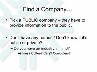 Find a Company…  Pick a PUBLIC company – they have to provide information to the public.  Don’t have any names? Don’t know if it’s public or private?  Do you have an industry in mind?  Airlines? Coffee? Cars? Computers?  