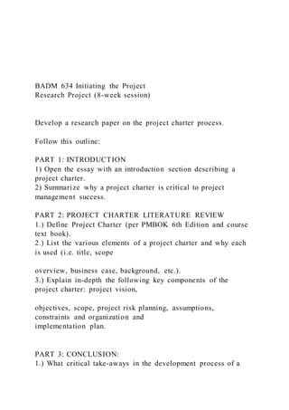 BADM 634 Initiating the Project
Research Project (8-week session)
Develop a research paper on the project charter process.
Follow this outline:
PART 1: INTRODUCTION
1) Open the essay with an introduction section describing a
project charter.
2) Summarize why a project charter is critical to project
management success.
PART 2: PROJECT CHARTER LITERATURE REVIEW
1.) Define Project Charter (per PMBOK 6th Edition and course
text book).
2.) List the various elements of a project charter and why each
is used (i.e. title, scope
overview, business case, background, etc.).
3.) Explain in-depth the following key components of the
project charter: project vision,
objectives, scope, project risk planning, assumptions,
constraints and organization and
implementation plan.
PART 3: CONCLUSION:
1.) What critical take-aways in the development process of a
 