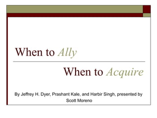When to Ally
                        When to Acquire
By Jeffrey H. Dyer, Prashant Kale, and Harbir Singh, presented by
                          Scott Moreno
 
