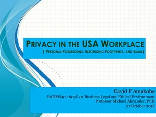 PRIVACY IN THE USA WORKPLACE
( PERSONAL POSSESSIONS, ELECTRONIC FOOTPRINTS, AND EMAIL)
David F Amakobe
BADM840-1603C-01 Business Legal and Ethical Environment
Professor Michael Alexander, PhD
27 October 2016
 