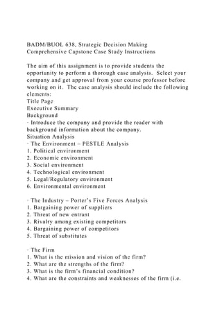 BADM/BUOL 638, Strategic Decision Making
Comprehensive Capstone Case Study Instructions
The aim of this assignment is to provide students the
opportunity to perform a thorough case analysis. Select your
company and get approval from your course professor before
working on it. The case analysis should include the following
elements:
Title Page
Executive Summary
Background
· Introduce the company and provide the reader with
background information about the company.
Situation Analysis
· The Environment – PESTLE Analysis
1. Political environment
2. Economic environment
3. Social environment
4. Technological environment
5. Legal/Regulatory environment
6. Environmental environment
· The Industry – Porter’s Five Forces Analysis
1. Bargaining power of suppliers
2. Threat of new entrant
3. Rivalry among existing competitors
4. Bargaining power of competitors
5. Threat of substitutes
· The Firm
1. What is the mission and vision of the firm?
2. What are the strengths of the firm?
3. What is the firm’s financial condition?
4. What are the constraints and weaknesses of the firm (i.e.
 