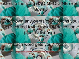 Listen to the song BAD MEDICINE (BonListen to the song BAD MEDICINE (Bon
Jovi)Jovi)
Write down any words/expressions youWrite down any words/expressions you
hear related to the topic of the lessonhear related to the topic of the lesson
(health/disease)(health/disease)
Each word gets you 1 pointEach word gets you 1 point
https://www.youtube.com/watch?v=oJLs62JT8rAhttps://www.youtube.com/watch?v=oJLs62JT8rA
 