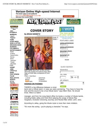 COVER STORY By BRIAN NIEMIETZ - New York Post Online E... http://www.nypost.com/entertainment/64592.htm 
1 of 4 
CLERICAL/ADMINISTRATIVE 
New York, NY 
The New York Post 
CLERICAL/ADMINISTRATIVE 
New York, NY 
The New York Post 
Senior Designer Women's 
New York, NY 
The New York Post 
Security Agents and 
New York, NY 
The New York Post 
More jobs 
keyword(s) 
city, state 
St -> 
job category 
All 
COPY CATS: Steve Perry, Jon Bon Jovi and 
Stevie Ray Vaughan are muses for Hugo, Steve 
Sage and Eddie Jelley, photographed at Canal 
Room. 
Photo: J. Scott Wynn 
Email Archives 
Print Reprint 
Feeds Newsletters 
Search Cars 
Now 
Jobs: 
NYP@Work 
MEMBERS 
Log in 
Register 
HOME 
STORY INDEX 
SEND A LETTER 
BREAKING NEWS 
BUSINESS 
COLUMNISTS 
ENTERTAINMENT 
Books 
E-News 
HarperCollins 
Movies 
Music 
Television 
Theater 
XML/RSS 
Feeds 
GOSSIP 
JOBS 
LIFESTYLE 
NEWS 
POST OPINION 
PULSE 
REAL ESTATE 
SPORTS 
STYLE 
TRAVEL 
Get the Hottest 
Ticket in Town 
The Rhythm of 
Latin New York 
Every Tuesday 
Search Sale & 
Rental Listings 
COVER STORY 
By BRIAN NIEMIETZ 
June 3, 
2006 -- 
HOOKED ON PHONIES 
THERE'S a big difference between a cover 
band and a tribute band, in case you were wondering. "You have to have the 
look and the sound to be a true tribute band," says Mark Weis. He should 
know. Weis is a talent 
manager, and from his Long Island office he books a number of tribute bands, 
including Eddie Jelley and Cold Shot (playing the songs of Stevie Ray 
Vaughan), Evolution (honoring Journey) and Rocket Man (Elton John, duh). 
According to Jelley, going the tribute route is more than mere imitation. 
"It's more like acting - you're playing a character," he says. 
 