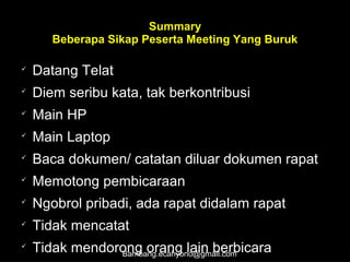 Summary
Beberapa Sikap Peserta Meeting Yang Buruk

Datang Telat

Diem seribu kata, tak berkontribusi

Main HP

Main Laptop

Baca dokumen/ catatan diluar dokumen rapat

Memotong pembicaraan

Ngobrol pribadi, ada rapat didalam rapat

Tidak mencatat

Tidak mendorong orang lain berbicaraBambang.ecahyono@gmail.com
 