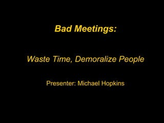 Bad Meetings: Waste Time, Demoralize People Presenter: Michael Hopkins 