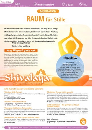10 Tagesablauf, Seminarbeginn und Seminarende: Seite 12. Alle Seminare mit Meditation, Mantra-Singen, Yogastunden.
10
Yoga Vidya
INFO
Preise können sich über das Jahr ändern!
Inhaltsübersicht Tel.:
E-Mail
Tagesablauf, Seminarbeginn und Seminarende: Seite 12. Alle Seminare mit Meditation, Mantra-Singen, Yogastunden.
Allgemeine Infos: Tagesablauf, Seminarbeginn und Seminarende, alle Seminare mit Meditation, Mantra-Singen, Yogastunden.
RAUM für Stille
Eine Auswahl unserer Meditations-Seminare:
Shivalaya Stille Retreat
Intensive Meditations- und Yogapraxis für Ruhe, Entspannung und tiefe Begegnung
mit dir.
7.-12.1., 14.-21.7. und 1.-6.12.
mit Swami Nirgunananda und Rukmini
Shivalaya Meditationsretreat
Stille – Schweigen – Sein. Finde deinen innersten Kern.
13.-18.10. mit Swami Nirgunananda und Rukmini
Vipassana-Meditations-Schweigekurs
Im stillen Sitzen führt dich Vipassana, die Einsichts- oder Achtsamkeitsmeditation
zu Klarheit und intuitivem Wissen. Die Atembetrachtung beruhigt Körper, Geist und
Seele. Du übst Sitz- und Gehmeditationen.
25.2.-3.3., 24.-31.3., 19.-28.7., 13.-22.12. mit Jochen Kowalski
Meditationen aus dem Vijnana Bhairava Tantra
Techniken aus dem Shri Vijnana Bhairava Tantra, einem historischen Text mit 112
Techniken für Ausdehnung des Bewusstseins und Freisetzung von Prana. 22.-24.3.
mit Dr. Nalini Sahay
Meditation Retreat leicht gemacht
Aus seiner mehr als 35-jährigen eigenen Praxis heraus und dem Studium bei vielen
Yogis und Meistern gibt Swami Bodhichitananda in diesem Retreat eine gründliche
Einweisung und Vertiefung in Meditation und Pranayama, erst mit kürzeren und
dann längeren Sitzungen. Gelegenheit zu persönlicher Beratung und Eingehen auf
deineFragen.GrundlageistSwamiSivanandasBuch„KonzentrationundMeditation“.
7.-12.7. mit Swami Bodhichitananda
Licht-Meditation - Das göttliche Licht zum
Strahlen bringen
BringeLichtindiedunklenWintertage.LerneeinemachtvolleMeditationstechnikzur
Transformation, die dich zu einem tieferen Verständnis von dir selbst und der Welt
führt. Mit Entspannungstechniken, Mantras und Visualisierungen zur Verstärkung
deinerLichtmeditation.NutzedeininneresLichtalsBrückezudeinerinnerenWeisheit.
27.-29.12. mit Swami Sukhananda
Mehr Infos unter
yoga-vidya.de/meditation-seminare
Unser Shivalaya Retreat
Center in Bad Meinberg
dem Himmel ganz nah
Lasse dich im Schweigen auf neue Tiefen deines Wesens ein, um
in dieser Ruhe-Oase Heilung für deine Seele zu finden. Gehe nach
Innen zum Licht aller Lichter und pflege deinen Garten der Gedanken
mit positiven und erhabenen Gedanken. Unterstützt von täglichen
Meditationen und indischen Ritualen richtest du dein Wesen zum
Höchsten.DieAtmosphäreinderoberstenEtagemitlichtdurchfluteten
Yoga- und Meditationsräumen unterstützt deine Praxis abseits von
weltlichem Lärm. Erblicke die Weite der Natur von der Dachterrasse
aus und erfahre Einheit.
Erfahre innere Stille durch intensive Meditations- und Yoga Praxis. Lange
Meditationen, kurze Gehmeditationen, Rezitationen, systematische Anleitung
und Begleitung, meditative Yogastunden. Baue Vertrauen in dich und das Leben
aus. Schule dein Bewusstsein und deine Achtsamkeit. Gewinne Klarheit. Lasse
alle Grenzen hinter dir und verschmelze mit dem kosmischen Bewusstsein.
MEDITATION
„So wie man
Jasmin, Rosen, Lilien
oder andere Blumen im
Garten zieht, so pflege man
auch die Blumen von friedvollen
Gedanken von Liebe, Barmherzig-
keit, Freundlichkeit und
Reinheit im großen
Garten des Antahkarana
(Inneres Instrument, Psyche).“
Swami Sivananda
 