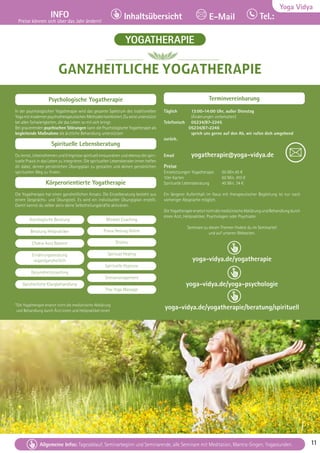 Tel. Info und Anmeldung tägl. 8-20 Uhr: BM 05234/87-0 · WW 02685/8002-0 · NO 04426/904161-0 · AL 08361/92530-0 11
Allgemeine Infos: Tagesablauf, Seminarbeginn und Seminarende, alle Seminare mit Meditation, Mantra-Singen, Yogastunden. 11
Yoga Vidya
INFO
Preise können sich über das Jahr ändern!
Tel.:
Inhaltsübersicht E-Mail
Tel. Info und Anmeldung tägl. 8-20 Uhr: BM 05234/87-0 · WW 02685/8002-0 · NO 04426/904161-0 · AL 08361/92530-0 11
Allgemeine Infos: Tagesablauf, Seminarbeginn und Seminarende, alle Seminare mit Meditation, Mantra-Singen, Yogastunden. 11
GANZHEITLICHE YOGATHERAPIE
Psychologische Yogatherapie
In der psychologischen Yogatherapie wird das gesamte Spektrum des traditionellen
YogamitmodernenpsychotherapeutischenMethodenkombiniert.Duwirstunterstützt
bei allen Schwierigkeiten, die das Leben so mit sich bringt.
Bei gravierenden psychischen Störungen kann die Psychologische Yogatherapie als
begleitende Maßnahme die ärztliche Behandlung unterstützen
Spirituelle Lebensberatung
Du lernst, Lebensthemen und Ereignisse spirituell einzuordnen und ebenso die spiri-
tuelle Praxis in das Leben zu integrieren. Die spirituellen Lebensberater:innen helfen
dir dabei, deinen persönlichen Übungsplan zu gestalten und deinen persönlichen
spirituellen Weg zu finden.
Körperorientierte Yogatherapie
Die Yogatherapie hat einen ganzheitlichen Ansatz. Die Einzelberatung besteht aus
einem Gesprächs- und Übungsteil. Es wird ein individueller Übungsplan erstellt.
Damit kannst du selber aktiv deine Selbstheilungskräfte aktivieren.
Terminvereinbarung
Täglich 13:00-14:00 Uhr, außer Dienstag
(Änderungen vorbehalten)
Telefonisch 05234/87-2245
05234/87-2246
sprich uns gerne auf den Ab, wir rufen dich umgehend 		
zurück.
Email yogatherapie@yoga-vidya.de
Preise
Einzelsitzungen Yogatherapie 60 Min.45 €
10er Karten 		 60 Min. 410 €
Spirituelle Lebensberatung 45 Min. 34 €
Ein längerer Aufenthalt im Haus mit therapeutischer Begleitung ist nur nach
vorheriger Absprache möglich.
DieYogatherapieersetztnichtdiemedizinischeAbklärungundBehandlungdurch
einen Arzt, Heilpraktiker, Psychologen oder Psychiater.
Seminare zu diesen Themen findest du im Seminarteil
und auf unseren Webseiten.
yoga-vidya.de/yogatherapie
yoga-vidya.de/yoga-psychologie
yoga-vidya.de/yogatherapie/beratung/spirituell
YOGATHERAPIE
Astrologische Beratung
Beratung Heilpraktiker
Chakra Aura Balance
Ernährungsberatung
vegan/ganzheitlich
Gesundheitscoaching
Ganzheitliche Klangbehandlung
Mindset Coaching
Prana Heilung Online
Shiatsu
Spiritual Healing
Spirituelle Hypnose
Stressmanagement
Thai Yoga Massage
*Die Yogatherapie ersetzt nicht die medizinische Abklärung
und Behandlung durch Ärzt:innen und Heilpraktiker:innen
 