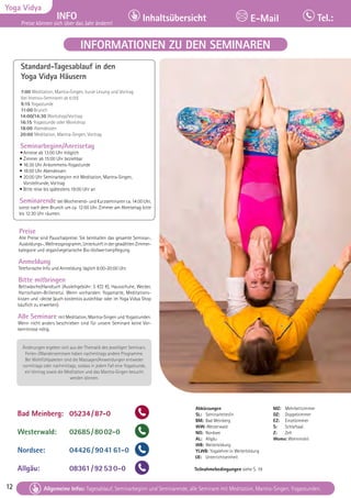 12 Tagesablauf, Seminarbeginn und Seminarende: Seite 12. Alle Seminare mit Meditation, Mantra-Singen, Yogastunden.
12
Yoga Vidya
INFO
Preise können sich über das Jahr ändern!
Inhaltsübersicht Tel.:
E-Mail
Tagesablauf, Seminarbeginn und Seminarende: Seite 12. Alle Seminare mit Meditation, Mantra-Singen, Yogastunden.
Allgemeine Infos: Tagesablauf, Seminarbeginn und Seminarende, alle Seminare mit Meditation, Mantra-Singen, Yogastunden.
Abkürzungen
SL: Seminarleiter/in
BM: Bad Meinberg
WW: Westerwald
NO: Nordsee
AL: Allgäu
WB: Weiterbildung
YLWB: Yogalehrer:in Weiterbildung
UE: Unterrichtseinheit
Teilnahmebedingungen siehe S. 19
Standard-Tagesablauf in den
Yoga Vidya Häusern
7:00 Meditation, Mantra-Singen, kurze Lesung und Vortrag
(bei Intensiv-Seminaren ab 6:00)
9:15 Yogastunde
11:00 Brunch
14:00/14:30 Workshop/Vortrag
16:15 Yogastunde oder Workshop
18:00 Abendessen
20:00 Meditation, Mantra-Singen, Vortrag
Seminarbeginn/Anreisetag
•Anreise ab 13:00 Uhr möglich
• Zimmer ab 15:00 Uhr beziehbar
• 16:30 Uhr Ankommens-Yogastunde
• 18:00 Uhr Abendessen
• 20:00 Uhr Seminarbeginn mit Meditation, Mantra-Singen,
Vorstellrunde, Vortrag
• Bitte reise bis spätestens 19:00 Uhr an
Seminarende bei Wochenend- und Kurzseminaren ca. 14:00 Uhr,
sonst nach dem Brunch um ca. 12:00 Uhr. Zimmer am Abreisetag bitte
bis 12:30 Uhr räumen.
Preise
Alle Preise sind Pauschalpreise. Sie beinhalten das gesamte Seminar-,
Ausbildungs-,Wellnessprogramm,UnterkunftindergewähltenZimmer-
kategorie und vegan/vegetarische Bio-Vollwertverpflegung.
Anmeldung
Telefonische Info und Anmeldung täglich 8:00-20:00 Uhr.
Bitte mitbringen
Bettwäsche/Handtuch (Ausleihgebühr: 5 €/2 €), Hausschuhe, Wecker,
Hartschalen-Brillenetui. Wenn vorhanden: Yogamatte, Meditations-
kissen und -decke (auch kostenlos ausleihbar oder im Yoga Vidya Shop
käuflich zu erwerben).
Alle Seminare mit Meditation, Mantra-Singen und Yogastunden.
Wenn nicht anders beschrieben sind für unsere Seminare keine Vor-
kenntnisse nötig.
Änderungen ergeben sich aus der Thematik des jeweiligen Seminars.
Ferien-/Wanderseminare haben nachmittags andere Programme.
Bei Wohlfühlpaketen sind die Massagen/Anwendungen entweder
vormittags oder nachmittags, sodass in jedem Fall eine Yogastunde,
ein Vortrag sowie die Meditation und das Mantra-Singen besucht
werden können.
MZ: Mehrbettzimmer
DZ: Doppelzimmer
EZ: Einzelzimmer
S: Schlafsaal
Z: Zelt
Womo: Wohnmobil
INFORMATIONEN ZU DEN SEMINAREN
Bad Meinberg: 05234/87-0
Westerwald: 02685/8002-0
Nordsee: 04426/904161-0
Allgäu: 08361/92530-0
 