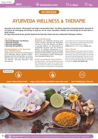 14 Tagesablauf, Seminarbeginn und Seminarende: Seite 12. Alle Seminare mit Meditation, Mantra-Singen, Yogastunden.
14
Yoga Vidya
INFO
Preise können sich über das Jahr ändern!
Inhaltsübersicht Tel.:
E-Mail
Tagesablauf, Seminarbeginn und Seminarende: Seite 12. Alle Seminare mit Meditation, Mantra-Singen, Yogastunden.
Allgemeine Infos: Tagesablauf, Seminarbeginn und Seminarende, alle Seminare mit Meditation, Mantra-Singen, Yogastunden.
AYURVEDA
AYURVEDA WELLNESS & THERAPIE
Ayurveda ist die indische „Wissenschaft vom langen und gesunden Leben“, das älteste, überlieferte Gesundheitssystem. Ayurveda ist
ein System der Vorbeugung und Heilung. Es zeigt uns, wie wir unsere Gesundheit, Vitalität und Lebensfreude bis ins hohe Alter er-
halten können.
Bei Yoga Vidya kannst du das gesamte Spektrum des Ayurveda erleben und seine wohltuenden Wirkungen erfahren.
Wir bieten:
• Ayurveda Massagen und Wellness
• Ayurveda Seminare
• Ayurveda Ausbildungen
• Ayurveda Therapie/Kuren
Einzelangebote in der Ayurveda
Oase Bad Meinberg
Täglich zwischen 8:15 Uhr und 19:45 Uhr kannst
du z.B. Abhyanga-, Marma-, Garshan-, Rücken-
Massagen und viele mehr genießen. Zur sicheren
Buchung bitte vorab reservieren! Westerwald
und Nordsee: Ayurveda Massagen nach
Vereinbarung.
Ayurveda Beratung
Kompetente und tiefgehende Beratung durch
unseren indischen Ayurveda Arzt Dr.Devendra
und Team. Er hat einen Bachelor und Master
in Ayurveda Medizin, mit Schwerpunkten im
traditionellen Ayurveda sowie der westlichen
Medizin. Im Himalaya aufgewachsen, ist er
besonders der Naturheilkunde und der spirituellen
Dimension ärztlichen Wirkens zugeneigt und berät
dich in Konsultationen, welche Anwendungen
deiner Gesundheit förderlich sind.
Große ayurvedische Konsultation
Ayurveda-Therapie- und Gesundheitsberatung nach
dem Tridoshakonzept. Speziell bei der großen Kon-
sultation findet eine fundierte und umfangreiche Be-
ratung hinsichtlich des individuellen Störungsbildes
statt.AufWunschwirdeindetaillierterErnährungsplan
erstellt sowie weitere ayurvedische Behandlungsstra-
tegien und Kräuterheilverfahren integriert.
60 Min. 67 €. Auch Online möglich: 60 Min. 62 €
Unser Renner
Abhyanga-Massage: („Die große Einölung“) Traditio-
nelle ayurvedische Ganzkörpermassage und eine der
bekanntesten Ayurveda Anwendungen. Sie verbindet
harmonischfließendeBewegungen,Technikenmitmehr
Druck und sanften Ausstreichungen. Das einmassierte
Öl reinigt und nährt alle Körpergewebe und stärkt das
Immunsystem. 60 Min. 63€; 90 Min. 90€
Anmeldung
yoga-vidya.de/ayurveda yoga-vidya.de/Ayurveda/die-ayurveda-oase ayurveda@yoga-vidya.de
 