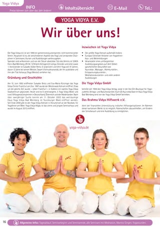 16 Tagesablauf, Seminarbeginn und Seminarende: Seite 12. Alle Seminare mit Meditation, Mantra-Singen, Yogastunden.
16
Yoga Vidya
INFO
Preise können sich über das Jahr ändern!
Inhaltsübersicht Tel.:
E-Mail
Tagesablauf, Seminarbeginn und Seminarende: Seite 12. Alle Seminare mit Meditation, Mantra-Singen, Yogastunden.
Allgemeine Infos: Tagesablauf, Seminarbeginn und Seminarende, alle Seminare mit Meditation, Mantra-Singen, Yogastunden.
YOGA VIDYA E.V.
Der Yoga Vidya e.V. ist seit 1995 ein gemeinnützig anerkannter, nicht kommerzieller
Verein. Hauptziel ist es, die verschiedenen Aspekte des Yoga und verwandter Diszi-
plinen in Seminaren, Kursen und Ausbildungen weiterzugeben.
Spenden sind willkommen und von der Steuer absetzbar. Sitz des Vereins ist 32805
Horn-BadMeinberg,VR-Nr.1274beimAmtsgerichtLemgo.GründerundLeitersowie
1. Vorsitzender ist Sukadev Volker Bretz. Er praktiziert und lehrt Yoga seit 41 Jahren,
davon 12 Jahre bei seinem Meister, Swami Vishnudevananda, der ihn ausbildete und
ihm den Titel Acharya (Yoga Meister) verliehen hat.
Gründung und Geschichte
Am 15. Juni 1992 eröffneten Sukadev Bretz und Eva-Maria Kürzinger das Yoga
Vidya Center Frankfurt am Zoo. 1997 wurde der Westerwald Ashram eröffnet. Etwa
um die gleiche Zeit wurde – neben Frankfurt – in Koblenz ein zweites Yoga Vidya
Stadtzentrum gegründet. Heute sind es 6 vereinseigene, 5 Yoga Vidya Mobil und
rund76KooperationszentreninDeutschland,ÖsterreichunddenNiederlanden.Nach
über zweijähriger Suche konnte am 11. Oktober 2003 das weiträumige
Haus Yoga Vidya Bad Meinberg im Teutoburger Wald eröffnet werden.
Seit Ende 2008 gibt es den Yoga Vidya Ashram in Horumersiel an der Nordsee, für
Yogaferien am Meer. Yoga Vidya Allgäu ist das vierte und jüngste Seminarhaus und
wurde im August 2013 eröffnet.
Inzwischen ist Yoga Vidya
• Der größte Yoga Ashram außerhalb Indiens
• Europas führender Anbieter von Yogalehrer-
Aus- und Weiterbildungen
• Veranstalter eines umfangreichen
Ausbildungsangebots auf dem Gebiet
ganzheitlicher Gesundheit wie
Ayurveda-, Massage-, Atemkursleiter-,
Entspannungskursleiter-,
Meditationskursleiter- und vieler anderer
Ausbildungen
Die Yoga Vidya GmbH
betreibt seit 1994 den Yoga Vidya Verlag, sorgt in der Vor-Ort-Boutique für Yoga-
zubehör, Verlags-undNaturkostartikel. Auch die Ayurveda Oase imHausYogaVidya
Bad Meinberg wird von der Yoga Vidya GmbH betrieben.
Das Brahma Vidya Hilfswerk e.V.
dient der finanziellen Unterstützung indischer Hilfsorganisationen. Im Rahmen
dieser karitativen Werke ist es möglich, Patenschaften abzuschließen, um Kindern
den Schulbesuch und eine Ausbildung zu ermöglichen.
Wir über uns!
yoga-vidya.de
 