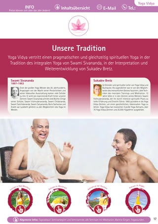 Tel. Info und Anmeldung tägl. 8-20 Uhr: BM 05234/87-0 · WW 02685/8002-0 · NO 04426/904161-0 · AL 08361/92530-0 17
Allgemeine Infos: Tagesablauf, Seminarbeginn und Seminarende, alle Seminare mit Meditation, Mantra-Singen, Yogastunden. 17
Yoga Vidya
INFO
Preise können sich über das Jahr ändern!
Tel.:
Inhaltsübersicht E-Mail
Tel. Info und Anmeldung tägl. 8-20 Uhr: BM 05234/87-0 · WW 02685/8002-0 · NO 04426/904161-0 · AL 08361/92530-0 17
Allgemeine Infos: Tagesablauf, Seminarbeginn und Seminarende, alle Seminare mit Meditation, Mantra-Singen, Yogastunden. 17
Unsere Tradition
Yoga Vidya vertritt einen pragmatischen und gleichzeitig spirituellen Yoga in der
Tradition des integralen Yoga von Swami Sivananda, in der Interpretation und
Weiterentwicklung von Sukadev Bretz.
Swami Sivananda
1887-1963
Einer der großen Yoga Meister des 20. Jahrhunderts.
Angezogen von der Macht seiner Persönlichkeit und
seiner liebevollen Ausstrahlung kamen viele Schüler
zu ihm. Er wirkt als inspirierende Kraft hinter unseren
Zentren. Swami Sivananda schrieb viele Bücher. Einige
seiner Schüler, Swami Vishnudevananda, Swami Chidananda,
Swami Satchidananda, Swami Satyananda, Boris Sacharow und
André van Lysebeth gehören zu den Wegbereitern des Yoga im
Westen.
Sukadev Bretz
Ist Gründer und spiritueller Leiter von Yoga Vidya und
Buchautor. Als Jugendlicher war er von den Möglich-
keiten des menschlichen Geistes fasziniert, übte Tech-
niken des mentalen Trainings und Meditation. 12
Jahre lebte er in den Zentren seines Meisters Swami
Vishnudevananda, der ihn durch intensive spirituelle Praxis zu
tiefer Erfahrung und Einsicht führte. 1992 gründete er die Yoga
Vidya Zentren, um einen ganzheitlichen, lebensnahen Yoga zu
lehren. Yoga Vidya hat inzwischen 4 große Yoga Ashrams, über
70 Yoga Vidya Zentren und 25.000 Yogalehrer ausgebildet.
Ashram in Bad Meinberg Ashram im Westerald
Ashram an der Nordsee Ashram im Allgäu
 