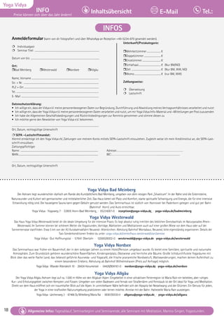 18 Tagesablauf, Seminarbeginn und Seminarende: Seite 12. Alle Seminare mit Meditation, Mantra-Singen, Yogastunden.
18
Yoga Vidya
INFO
Preise können sich über das Jahr ändern!
Inhaltsübersicht Tel.:
E-Mail
Tagesablauf, Seminarbeginn und Seminarende: Seite 12. Alle Seminare mit Meditation, Mantra-Singen, Yogastunden.
Allgemeine Infos: Tagesablauf, Seminarbeginn und Seminarende, alle Seminare mit Meditation, Mantra-Singen, Yogastunden.
INFOS
Yoga Vidya Bad Meinberg
Der Ashram liegt wunderschön idyllisch am Rande des Kurstädtchens Bad Meinberg, umgeben von dem riesigen Park „Silvaticum“. In der Nähe sind die Externsteine,
Naturwunder und Kultort seit germanischer und mittelalterlicher Zeit. Das Haus bietet viel Platz und Komfort, starke spirituelle Schwingung und Energie, die für eine intensive
Entwicklung nötig sind. Die hauseigene Sauna kann gegen Gebühr genutzt werden. Das Seminarhaus ist südlich von Hannover bei Paderborn gelegen und gut per Bahn
(Bahnhof Horn) und Auto erreichbar.
Yoga Vidya · Yogaweg 7 · 32805 Horn-Bad Meinberg · 05234/87-0 · rezeption@yoga-vidya.de · yoga-vidya.de/badmeinberg
Yoga Vidya Westerwald
Das Haus Yoga Vidya Westerwald bietet dir die ideale Umgebung für die intensive Praxis: Es liegt absolut ruhig inmitten des lieblichen Grenzbachtals im Naturparadies Rhein-
Westerwald. Im Sommer können bei schönem Wetter die Yogastunden, Vorträge, Mahlzeiten und Meditationen auch auf einer großen Wiese vor dem Haus oder auf der
Sonnenterrasse stattfinden. Etwa 5 km von der A3 Autobahnabfahrt Neuwied- Altenkirchen. Abholung Bahnhof Montabaur, Neuwied, bitte eigenständig organisieren. Details der
Taxi-Sonderkonditionen findest du unter: yoga-vidya.de/center/haus-westerwald/start/anreise
Yoga Vidya · Gut Hoffnungstal · 57641 Oberlahr · 02685/8002-0 · westerwald@yoga-vidya.de · yoga-vidya.de/westerwald
Yoga Vidya Nordsee
Das Seminarhaus war früher ein Bauernhof, der in den siebziger Jahren zu einem Hotel/Pension umgebaut wurde. Es bietet eine familiäre, spirituelle und naturnahe
Atmosphäre. Zum Grundstück gehören wunderschöne Rasenflächen, Kinderspielplatz, Obstwiese und herrliche alte Bäume. Große lichtdurchflutete Yogaräume mit
Blick über das weite flache Land, das liebevoll geführte Ayurveda- und Yogacafé, die frische pranareiche Nordseeluft, Wattwanderungen, machen deinen Aufenthalt zu
einem besonderen Erlebnis. Abholung ab Bahnhof Wilhelmshaven (Preis auf Anfrage) möglich.
Yoga Vidya · Wiarder Altendeich 10 · 26434 Horumersiel · 04426/904161-0 · nordsee@yoga-vidya.de · yoga-vidya.de/nordsee
Yoga Vidya Allgäu
Der Yoga Vidya Allgäu Ashram liegt auf ca. 1.000 m Höhe vor den Allgäuer Alpen. Eingebettet in einer attraktiven Ferienregion ist Maria Rain ein beliebtes, aber ruhiges
Kur- und Erholungsgebiet zwischen Kempten und Füssen. Umgeben von vielen Badeseen und fernab von Straßenlärm und Feinstaub ist der Ort ideal für Yoga und Meditation.
Direkt vor dem Haus eröffnet sich ein traumhafter Blick auf die Alpen. In unmittelbarer Nähe befindet sich der Alpspitz bei Nesselwang und der Grünten. Ein Genuss für jeden,
der Yoga in einer kraftvollen Naturumgebung praktizieren oder lernen möchte. Anreise mit der Bahn: Haltestelle Maria Rain aussteigen.
Yoga Vidya · Lärchenweg 3 · 87466 Oy Mittelberg/Maria Rai · 08361/92530-0 · allgaeu@yoga-vidya.de · yoga-vidya.de/allgaeu
Anmeldeformular (kann von dir fotografiert und über WhatsApp an Rezeption +49-5234-870 gesendet werden).
 Individualgast
 Seminar Titel: ....................................................................................................................		
Datum von bis: ...........................................................................................................................
Ort:
Bad Meinberg Westerwald Nordsee Allgäu
Name, Vorname.........................................................................................................................
Str. + Nr. .......................................................................................................................................
PLZ + Ort .....................................................................................................................................
Tel. ....................................................................................................................................................
E- Mail ...........................................................................................................................................
Datenschutzerklärung:
• Ich willige ein, dass der Vidya e.V. meine personenbezogenen Daten zur Begründung, Durchführung und Abwicklung meines Vertragsverhältnisses verarbeitet und nutzt
• Ich willige ein, dass der Yoga Vidya e.V. meine personenbezogenen Daten verarbeitet und nutzt, um mir Yoga Vidya Info-Material und –Mitteilungen per Post zuzusenden
• Ich habe die Allgemeinen Geschäftsbedingungen und Rücktrittsbedingungen zur Kenntnis genommen und stimme diesen zu
• Ich möchte gerne den Newsletter von Yoga Vidya e.V. bekommen.
...........................................................................................................................................................
Ort, Datum, rechtsgültige Unterschrift
 SEPA –Lastschriftmandat:
Hiermit ermächtige ich den Yoga Vidya eV, Zahlungen von meinem Konto mittels SEPA-Lastschrift einzuziehen. Zugleich weise ich mein Kreditinstitut an, die SEPA-Last-
schrift einzulösen.
Zahlungspflichtiger
Name: ........................................................................................................................................... Adresse:………………………………………………………………………………..
IBAN:.............................................................................................................................................. BIC:……………………………………………………….....................................
……………………………………………………………………………………………….......
Ort, Datum, rechtsgültige Unterschrift
Unterkunft/Preiskategorie:
Mehrbettzimmer..........................€
Doppelzimmer...............................€
Einzelzimmer..................................€
Schlafsaal.........................................€ (Nur BM/NO)
Zelt .....................................................€ (Nur BM, WW, NO)
Womo................................................€ (nur BM, WW)
Zahlungsweise:
 Überweisung
 Lastschrift
 