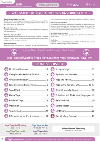 2 Tagesablauf, Seminarbeginn und Seminarende: Seite 12. Alle Seminare mit Meditation, Mantra-Singen, Yogastunden.
Yoga Vidya
INFO
Preise können sich über das Jahr ändern!
Tel.:
E-Mail
Tagesablauf, Seminarbeginn und Seminarende: Seite 12. Alle Seminare mit Meditation, Mantra-Singen, Yogastunden.
Allgemeine Infos: Tagesablauf, Seminarbeginn und Seminarende, alle Seminare mit Meditation, Mantra-Singen, Yogastunden.
Inhaltsübersicht
2
WAS MACHT DEIN YOGA ERLEBNIS UNVERGESSLICH?
INHALTSÜBERSICHT
Ganzheitliches Yoga und Ayurveda:
Tanke Energie! Du nimmst täglich an Yogastunden teil. Profitiere von neuem Wissen
aus Workshops und Vorträgen. Abends und morgens Meditation sowie Mantra-Sin-
gen runden deinen Tag im Ashram ab.
Besondere Stimmung:
DuerlebsteineindischeAshram-Atmosphäre-aufwestlicheBedürfnisseabgestimmt.
Hier wird Yoga gelebt.
Kostenlose Angebotsvielfalt:
Bereichere jeden Tag deines Aufenthalts mit Atemübungen, Konzerten, Klangreisen,
indischen Ritualen, Nordic Walking, geführten meditativen Spaziergängen, Tiefen-
entspannung, Tischtennis und vielem mehr.
Faire Pauschalpreise:
Als gemeinnütziger Verein können wir das gesamte Seminar- und Ausbildungspro-
gramm, inklusive Unterkunft und Verpflegung, zu günstigen Konditionen anbieten.
Umfassender Umweltschutz:
Für dein leibliches Wohl sorgt unsere biozertifizierte Küche mit vegan/vegetarischer
Vollwertverpflegung. Unsere Putz- und Waschmittel sind aus 100 % natürlichen
Rohstoffen.DruckesowieToilettenpapiersindRecyclingprodukte.DurchSolarenergie
erzeugen wir sogar einen Großteil unseres Stroms selbst.
Ganztägige Kinderbetreuung:
Ob als Seminar- oder Urlaubsgast - genieße deinen Aufenthalt entspannt mit deiner
ganzen Familie
Live Online:
YogabeidirZuhause.EinetolleMöglichkeit,zusätzlichzudenPräsenzkursenspirituelle
Inspiration und Begleitung im Alltag zu bekommen.
Herzlich willkommen...................................... 3
Vier spirituelle Kraftorte für dich................ 4
Yoga und Meditation...................................... 5
Ferienwoche und Kinderyoga ...................... 6
Yoga Urlaub .................................................... 7
Hatha Yoga ....................................................... 8
Kundalini Yoga................................................. 9
Meditation.......................................................10
Yogatherapie....................................................11
Informationen zu den Seminaren.............12
Verlagsanzeige................................................13
Ayurveda und Wellness................................14
Yoga und Reisen.............................................15
Yoga Vidya-Wir über uns....................16-17
Anmeldeformular/Kontakt..........................18
Teilnahme und Rücktrittsbedingungen...19
Berufsverband.................................................20
Sevaka werden ..............................................21
Centerkarte......................................................22
Bad Meinberg Seminare..............................23
Unser vielfältiges Angebot Live Online Angebot findest du hier:
yoga-vidya.de/yogalive | yoga-vidya.de/online-yoga-kurse/yoga-vidya-live
Yoga Vidya Bad Meinberg
05234/87–0
Yoga Vidya Westerwald
02685/8002–0
Yoga Vidya Nordsee
04426/904161-0
Yoga Vidya Allgäu
08361/92530–0
Information und Anmeldung
Täglich Mo.-So. 8:00-20:00 Uhr
 