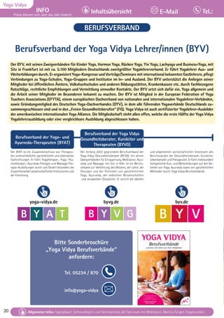 20 Tagesablauf, Seminarbeginn und Seminarende: Seite 12. Alle Seminare mit Meditation, Mantra-Singen, Yogastunden.
20
Yoga Vidya
INFO
Preise können sich über das Jahr ändern!
Inhaltsübersicht Tel.:
E-Mail
Tagesablauf, Seminarbeginn und Seminarende: Seite 12. Alle Seminare mit Meditation, Mantra-Singen, Yogastunden.
Allgemeine Infos: Tagesablauf, Seminarbeginn und Seminarende, alle Seminare mit Meditation, Mantra-Singen, Yogastunden.
BERUFSVERBAND
Berufsverband der Yoga Vidya Lehrer/innen (BYV)
Der BYV, mit seinen Zweigverbänden für Kinder Yoga, Hormon Yoga, Rücken Yoga, Yin Yoga, Lachyoga und Business-Yoga, mit
Sitz in Frankfurt ist mit ca. 5.100 Mitgliedern Deutschlands zweitgrößter Yogalehrerverband. Er führt Yogalehrer Aus- und
Weiterbildungen durch. Er organisiert Yoga-Kongresse und Vorträge/Seminare mit international bekannten Gastlehrern, pflegt
Verbindungen zu Yoga-Schulen, Yoga-Gruppen und Instituten im In- und Ausland. Der BYV unterstützt die Anliegen seiner
Mitglieder bei öffentlichen Ämtern, Volkshochschulen und anderen Bildungsstätten, Krankenkassen etc. durch fachbezogene
Ratschläge, rechtliche Empfehlungen und Vermittlung sinnvoller Kontakte. Der BYV setzt sich dafür ein, Yoga allgemein und
die Arbeit seiner Mitglieder im Besonderen bekannt zu machen. Der BYV ist Mitglied in der European Federation of Yoga
Teachers Associations (EFYTA), einem europäischen Dachverband von nationalen und internationalen Yogalehrer-Verbänden,
sowie Gründungsmitglied des Deutschen Yoga-Dachverbandes (DYV), in dem alle führenden Yogaverbände Deutschlands zu-
sammengeschlossen sind und in den „Freien Gesundheitsberufen“ (FG). Yoga Vidya ist auch zertifizierter Yogalehrer-Ausbilder
der amerikanischen internationalen Yoga Alliance. Die Mitgliedschaft steht allen offen, welche die erste Hälfte der Yoga Vidya
Yogalehrerausbildung oder eine vergleichbare Ausbildung abgeschlossen haben.
Berufsverband der Yoga- und
Ayurveda-Therapeuten (BYAT)
Der BYAT ist ein Zusammenschluss von Therapeu-
ten unterschiedlicher ganzheitlicher und alternativer
Fachrichtungen. Er führt Yogatherapie-, Yoga- Psy-
chotherapie-, Ayurveda-Therapie-und Massage-The-
rapie-Ausbildungen durch und fördert besonders die
ZusammenarbeitwissenschaftlicherInstitutionenund
der Forschung.
Berufsverband der Yoga Vidya
Gesundheitsberater, Kursleiter und
Therapeuten (BYVG)
Der Anfang 2003 gegründete Berufsverband der
Yoga Vidya Gesundheitsberater (BYVG), mit seinen
Zweigverbänden für Entspannung, Meditation, Ayur-
veda und Massage, mit Sitz in Köln ist ein Berufs-
verband zur Verbreitung des Wissens, der Lehre, der
Übungen und der Techniken von ganzheitlichem
Yoga, Ayurveda, der vedischen Wissenschaften
und verwandten Disziplinen. Er vertritt die ideellen
und allgemeinen wirtschaftlichen Interessen des
Berufsstandes der Gesundheitsberater, Kursleiter,
LebensberaterundTherapeuten.Erführtinsbesondere
fachgerechte Aus- und Weiterbildungen auf den Ge-
bieten von Yoga, Ayurveda sowie von ganzheitlichen
Methoden durch. Yoga Vidya Berufsverbände.
B Y V
Mitglied im
Berufsverband der Yoga
byv.de
B Y V G
Ayurveda Berufsverband (BYVG)
Mitglied im
byvg.de
B Y A T
Berufsverband der Yoga und Ayurveda
Therapeuten/innen (BYAT)
yoga-vidya.de
Bitte Sonderbroschüre
„Yoga Vidya Berufsverbände“
anfordern:
Tel. 05234 / 870
info@yoga-vidya
 