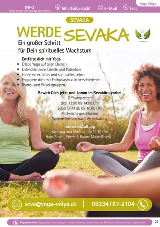 Tel. Info und Anmeldung tägl. 8-20 Uhr: BM 05234/87-0 · WW 02685/8002-0 · NO 04426/904161-0 · AL 08361/92530-0 21
Allgemeine Infos: Tagesablauf, Seminarbeginn und Seminarende, alle Seminare mit Meditation, Mantra-Singen, Yogastunden. 21
Yoga Vidya
INFO
Preise können sich über das Jahr ändern!
Tel.:
Inhaltsübersicht E-Mail
Tel. Info und Anmeldung tägl. 8-20 Uhr: BM 05234/87-0 · WW 02685/8002-0 · NO 04426/904161-0 · AL 08361/92530-0 21
Allgemeine Infos: Tagesablauf, Seminarbeginn und Seminarende, alle Seminare mit Meditation, Mantra-Singen, Yogastunden. 21
SEVAKA
WERDESEVAKA
SEVAKA
Ein großer Schritt
für Dein spirituelles Wachstum
Entfalte dich mit Yoga
• Erlebe Yoga auf allen Ebenen
• Entwickle deine Talente und Potentiale
• Führe ein erfülltes und spirituelles Leben
• Engagiere dich mit Enthusiasmus in verschiedenen
• Teams- und Projektgruppen.
Bewirb Dich jetzt und komm im Sevabüro vorbei
Öffnungszeiten
tägl. 13:00 bis 14:00 Uhr
außer Di 14:30 bis 16:00 Uhr
Mittwochs geschlossen
Weitere Termine nach Vereinbarung
Infoveranstaltung
Samstag und Montag um 12:30 Uhr
Haus Shanti, Ebene 1, Raum: Maitri Bhava 1
seva@yoga-vidya.de | 05234/87-2104
 
